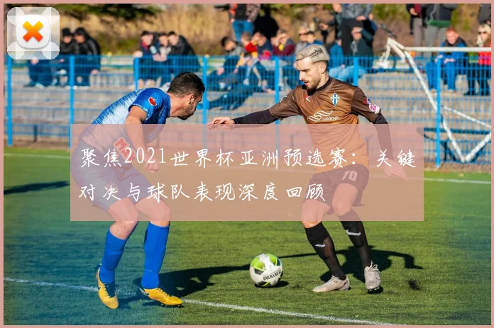 聚焦2021世界杯亚洲预选赛：关键对决与球队表现深度回顾