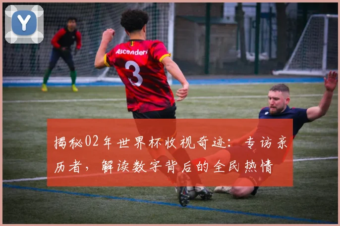 揭秘02年世界杯收视奇迹：专访亲历者，解读数字背后的全民热情