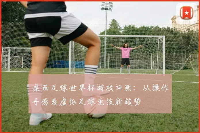 桌面足球世界杯游戏评测:从操作手感看虚拟足球竞技新趋势