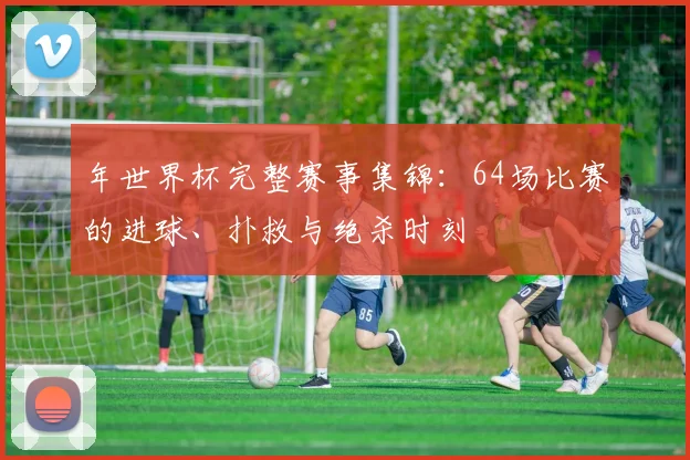 年世界杯完整赛事集锦:64场比赛的进球、扑救与绝杀时刻