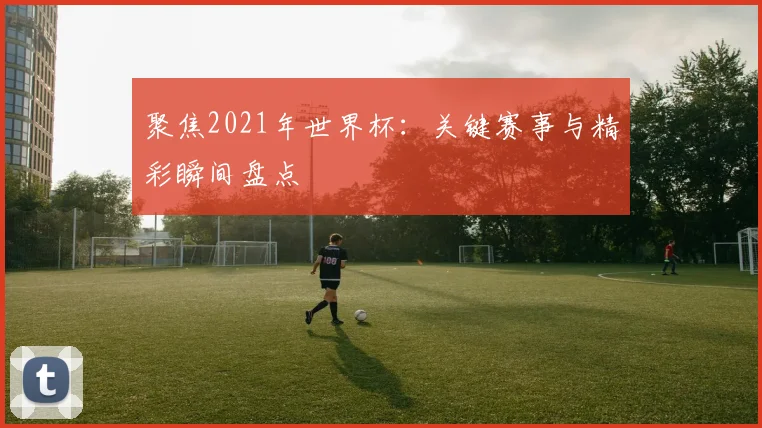 聚焦2021年世界杯：关键赛事与精彩瞬间盘点