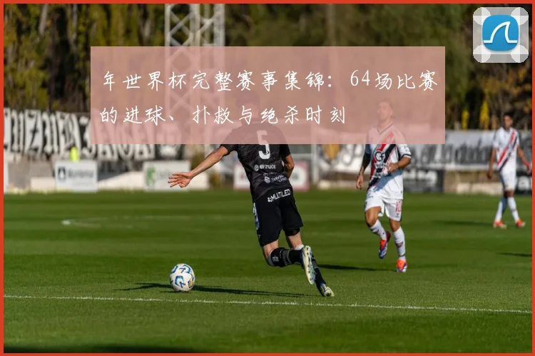 年世界杯完整赛事集锦:64场比赛的进球、扑救与绝杀时刻