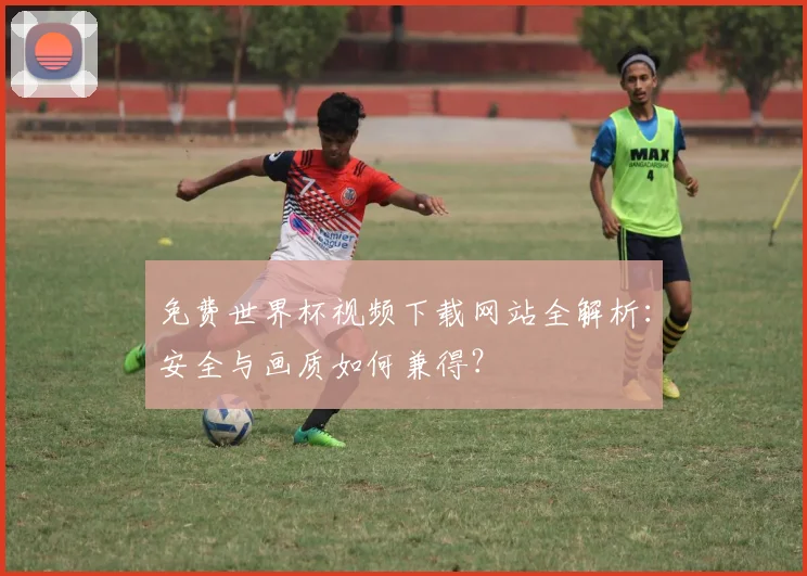 免费世界杯视频下载网站全解析：安全与画质如何兼得？