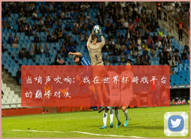 当哨声吹响:我在世界杯游戏平台的巅峰对决