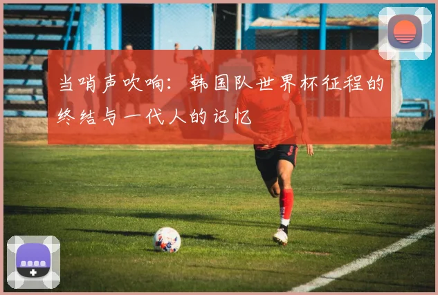 当哨声吹响:韩国队世界杯征程的终结与一代人的记忆