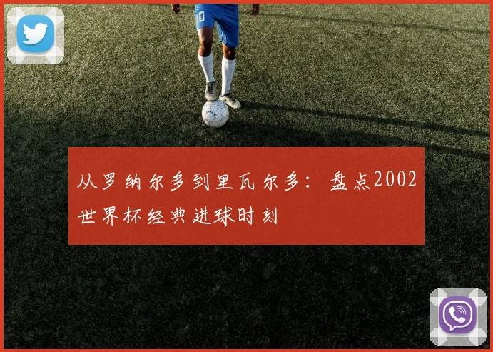 从罗纳尔多到里瓦尔多:盘点2002世界杯经典进球时刻