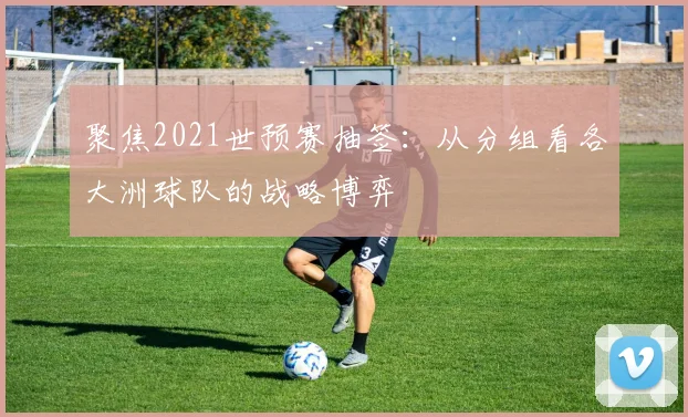 聚焦2021世预赛抽签：从分组看各大洲球队的战略博弈