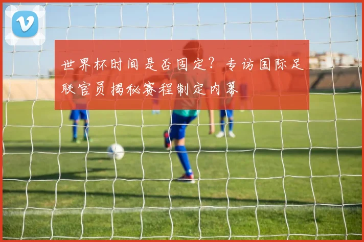 世界杯时间是否固定？专访国际足联官员揭秘赛程制定内幕