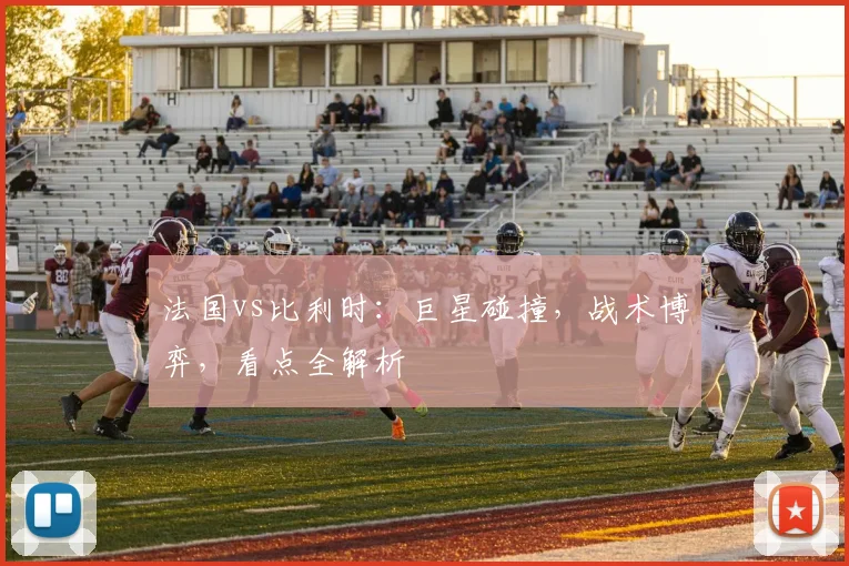 法国vs比利时：巨星碰撞，战术博弈，看点全解析