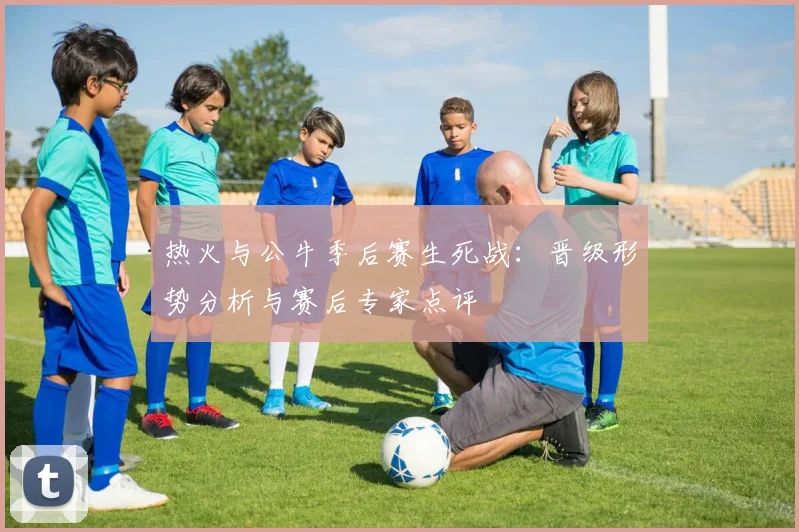 热火与公牛季后赛生死战：晋级形势分析与赛后专家点评