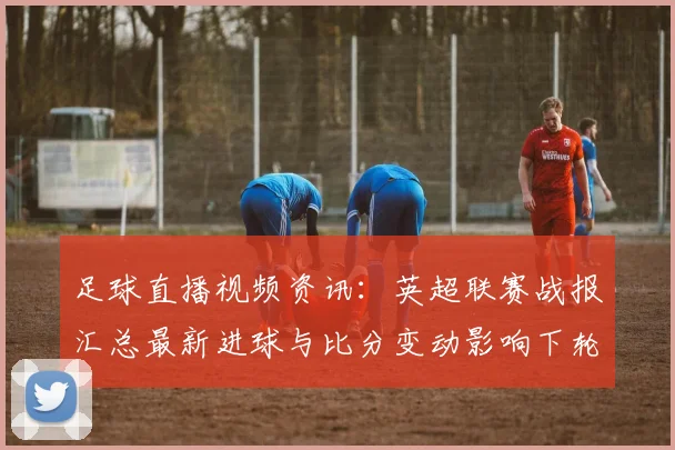 足球直播视频资讯：英超联赛战报汇总最新进球与比分变动影响下轮赛程