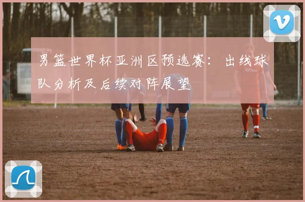 男篮世界杯亚洲区预选赛：出线球队分析及后续对阵展望