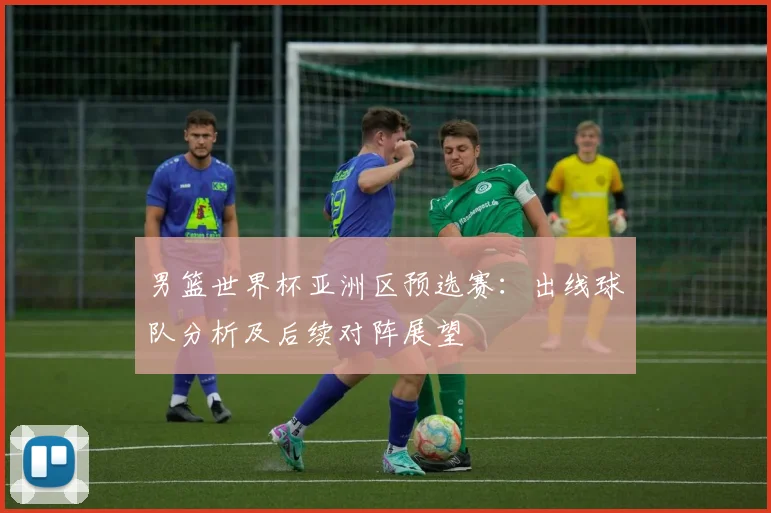 男篮世界杯亚洲区预选赛：出线球队分析及后续对阵展望