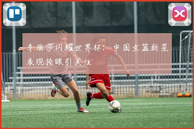 李丽莎闪耀世界杯：中国女篮新星表现抢眼引关注