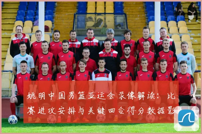 姚明中国男篮亚运会录像解读：比赛进攻安排与关键回合得分数据影响胜负