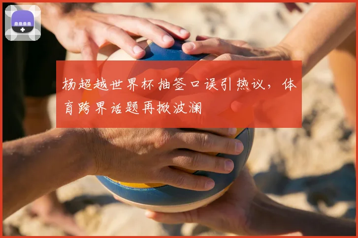 杨超越世界杯抽签口误引热议，体育跨界话题再掀波澜